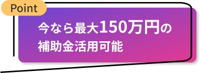 今なら最大150万円の補助金活用可能